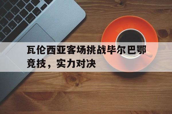 瓦伦西亚客场挑战毕尔巴鄂竞技,实力对决 瓦伦西亚客场挑战毕尔巴鄂竞技,实力对决